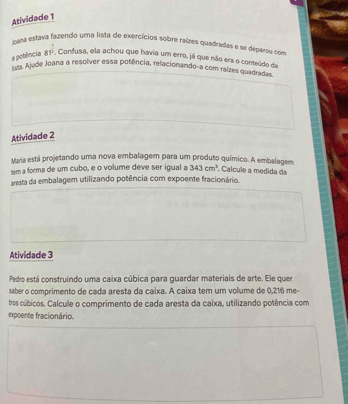 Atividade 1 
Joana estava fazendo uma lista de exercícios sobre raízes quadradas e se deparou com 
a potência 81^(frac 1)2. . Confusa, ela achou que havia um erro, já que não era o conteúdo da 
lista. Ajude Joana a resolver essa potência, relacionando-a com raízes quadradas 
Atividade 2 
Maria está projetando uma nova embalagem para um produto químico. A embalagem 
tem a forma de um cubo, e o volume deve ser igual a 343cm^3. Calcule a medida da 
aresta da embalagem utilizando potência com expoente fracionário. 
Atividade 3 
Pedro está construindo uma caixa cúbica para guardar materiais de arte. Ele quer 
saber o comprimento de cada aresta da caixa. A caixa tem um volume de 0,216 me- 
tros cúbicos. Calcule o comprimento de cada aresta da caixa, utilizando potência com 
expoente fracionário.