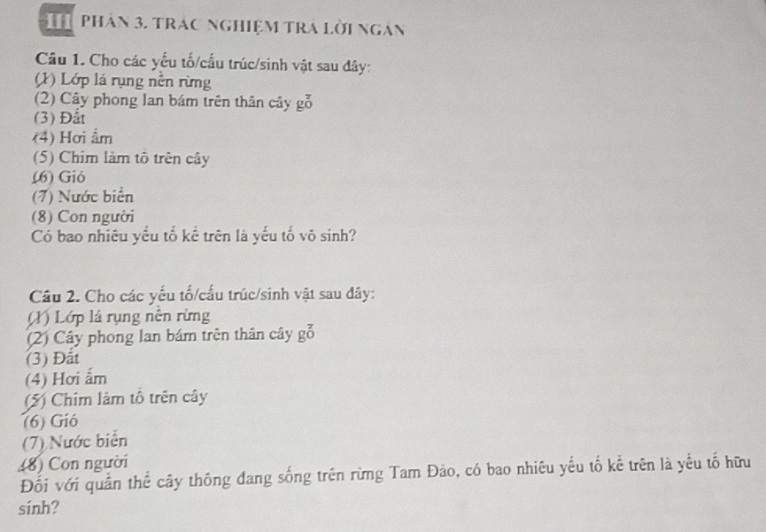 phân 3, trác nghiệm tra lời ngàn 
Câu 1. Cho các yếu tố/cấu trúc/sinh vật sau dây: 
(1) Lớp lá rụng nễn rừng 
(2) Cây phong lan bám trên thân cây gỗ 
(3) Đất 
(4) Hơi ẩm 
(5) Chim làm tô trên cây 
(6) Gió 
(7) Nước biển 
(8) Con người 
Có bao nhiêu yếu tố kể trên là yếu tố vô sinh? 
Câu 2. Cho các yếu tố/cấu trúc/ sinh vật sau đây: 
(X) Lớp lá rụng nền rừng 
(2) Cây phong lan bám trên thân cây go 
(3) Đất 
(4) Hơi ẩm 
(5) Chim lâm tô trên cây 
(6) Gió 
(7) Nước biển 
48) Con người 
Đối với quần thể cây thông đang sống trên rừng Tam Đảo, có bao nhiêu yếu tố kể trên là yếu tố hữu 
sinh?