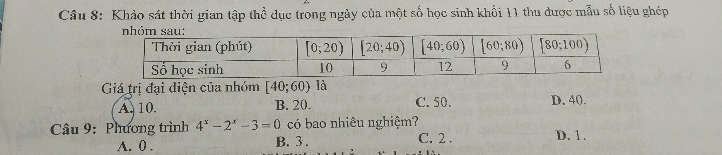 Khảo sát thời gian tập thể dục trong ngày của một số học sinh khối 11 thu được mẫu số liệu ghép
Giá trị đại diện của nhóm [40;60) là
A. 10. B. 20.
C. 50. D. 40.
Câu 9: Phương trình 4^x-2^x-3=0 có bao nhiêu nghiệm?
C. 2 . D. 1.
A. 0 .
B. 3 .