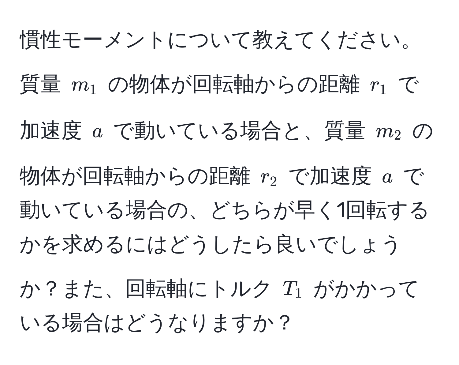 慣性モーメントについて教えてください。質量 $m_1$ の物体が回転軸からの距離 $r_1$ で加速度 $a$ で動いている場合と、質量 $m_2$ の物体が回転軸からの距離 $r_2$ で加速度 $a$ で動いている場合の、どちらが早く1回転するかを求めるにはどうしたら良いでしょうか？また、回転軸にトルク $T_1$ がかかっている場合はどうなりますか？