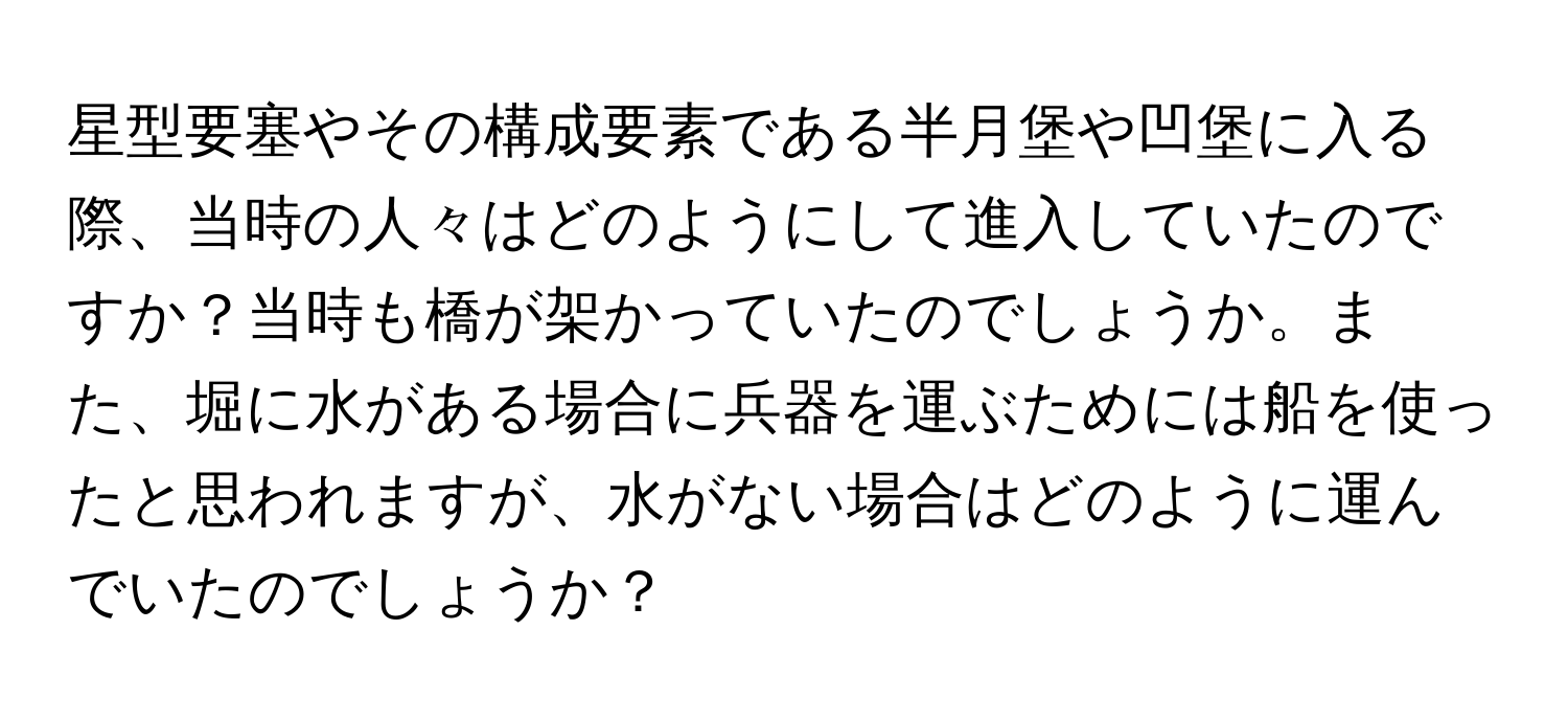 星型要塞やその構成要素である半月堡や凹堡に入る際、当時の人々はどのようにして進入していたのですか？当時も橋が架かっていたのでしょうか。また、堀に水がある場合に兵器を運ぶためには船を使ったと思われますが、水がない場合はどのように運んでいたのでしょうか？