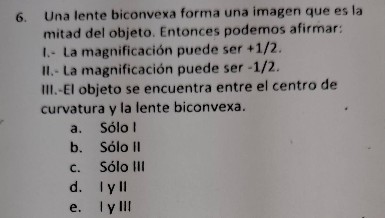 Una lente biconvexa forma una imagen que es la
mitad del objeto. Entonces podemos afirmar:
I.- La magnificación puede ser +1/2.
I.- La magnificación puede ser -1/2.
III.-El objeto se encuentra entre el centro de
curvatura y la lente biconvexa.
a. Sólo I
b. Sólo II
c. Sólo III
d. I y ll
e. I y III