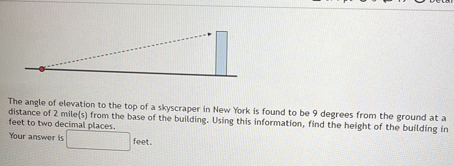 The angle of elevation to the top of a skyscraper in New York is found to be 9 degrees from the ground at a 
distance of 2 mile(s) from the base of the building. Using this information, find the height of the building in
feet to two decimal places. 
Your answer is □ feet.