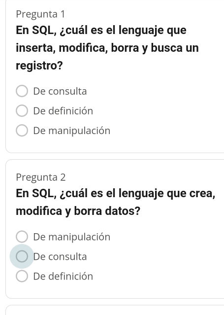 Pregunta 1
En SQL, ¿cuál es el lenguaje que
inserta, modifica, borra y busca un
registro?
De consulta
De definición
De manipulación
Pregunta 2
En SQL, ¿cuál es el lenguaje que crea,
modifica y borra datos?
De manipulación
De consulta
De definición