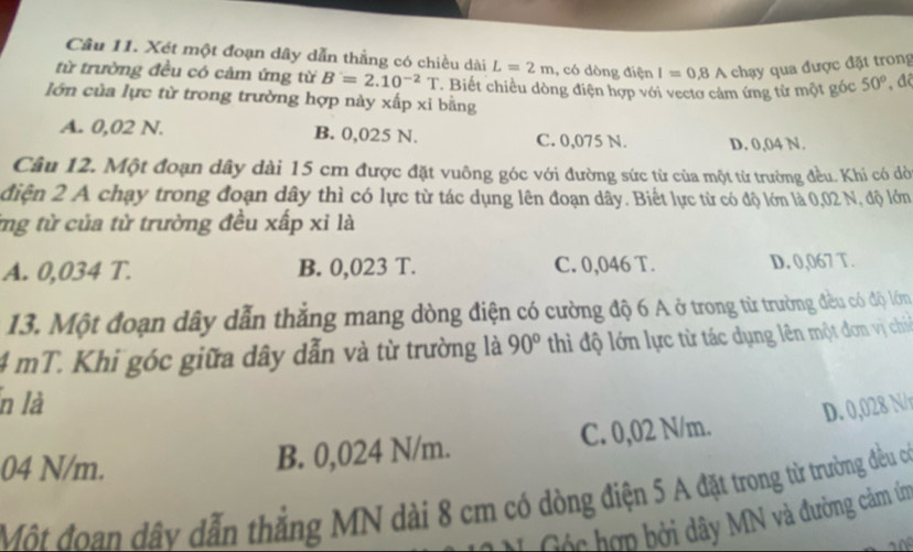 Xét một đoạn dây dẫn thẳng có chiều dài L=2m , có dòng điện I=0.8A : chạ qua được đặt trong
từ trường đều có cảm ứng từ B=2.10^(-2)T Biết chiều dòng điện hợp với vectơ cảm ứng từ một góc 50° , độ
lớn của lực từ trong trường hợp này xấp xi bằng
A. 0,02 N. B. 0,025 N. C. 0,075 N. D. 0,04 N.
Câu 12. Một đoạn dây dài 15 cm được đặt vuông góc với đường sức từ của một từ trường đều. Khi có dờ
điện 2 A chạy trong đoạn dây thì có lực từ tác dụng lên đoạn dây. Biết lực từ có độ lớn là 0,02 N, độ lớm
ng từ của từ trường đều xấp xỉ là
A. 0,034 T. B. 0,023 T. C. 0,046 T. D. 0,067 T.
13. Một đoạn dây dẫn thẳng mang dòng điện có cường độ 6 A ở trong từ trường đều có độ lớn
4 mT. Khi góc giữa dây dẫn và từ trường là 90° thi độ lớn lực từ tác dụng lên một đơn vị ch
n là
D. 0,028 N/
04 N/m.
B. 0,024 N/m. C. 0,02 N/m.
Một đoan dây dẫn thắng MN dài 8 cm có dòng điện 5 A đặt trong từ trường đều có
* Cộc hợp bởi dây MN và đường cảm ín