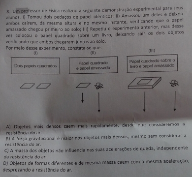 Um professor de Física realizou a seguinte demonstração experimental para seus
alunos. I) Tomou dois pedaços de papel idênticos; II) Amassou um deles e deixou
ambos caírem, da mesma altura e no mesmo instante, verificando que o papel
amassado chegou primeiro ao solo; III) Repetiu o experimento anterior, mas dessa
vez colocou o papel quadrado sobre um livro, deixando cair os dois objetos
verificando que ambos chegaram juntos ao solo.
Por meio desse experimento, constata-se que:
(1) (11)
(iI)
Papel quadrado Papel quadrado sobre o
Dois pápeís quadrados e papel amassado livro e papel amassado
A) Objetos maís densos caem maís rapidamente, desde que consideremos a
resistência do ar.
B) A força gravitacional é malor nos objetos mais densos, mesmo sem considerar a
resistência do ar
C) A massa dos objetos não influencia nas suas acelerações de queda, independente
da resistência do ar.
D) Objetos de formas diferentes e de mesma massa caem com a mesma aceleração,
desprezando a resistência do ar.