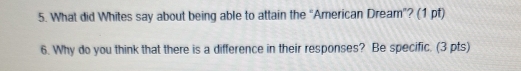 What did Whites say about being able to attain the “American Dream”? (1 pf) 
6. Why do you think that there is a difference in their responses? Be specific. (3 pts)