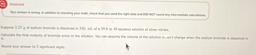 a Incorrect 
Your answer is wrong. In addition to checking your math, check that you used the right data and DID NOT round any intermediate calculations. 
Suppose 3.25 g of sodium bromide is dissolved in 350. mL of a 39.0 m M aqueous solution of silver nitrate. 
Calculate the final molarity of bromide anion in the solution. You can assume the volume of the solution doesn't change when the sodium bromide is dissolved in 
R。 
Raund your answer to 3 significant digits.