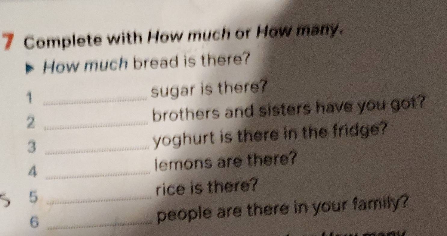 Complete with How much or How many. 
How much bread is there? 
_1 
sugar is there? 
2 _brothers and sisters have you got? 
_3 
yoghurt is there in the fridge? 
4 _lemons are there? 
5 _rice is there? 
_6 
people are there in your family?