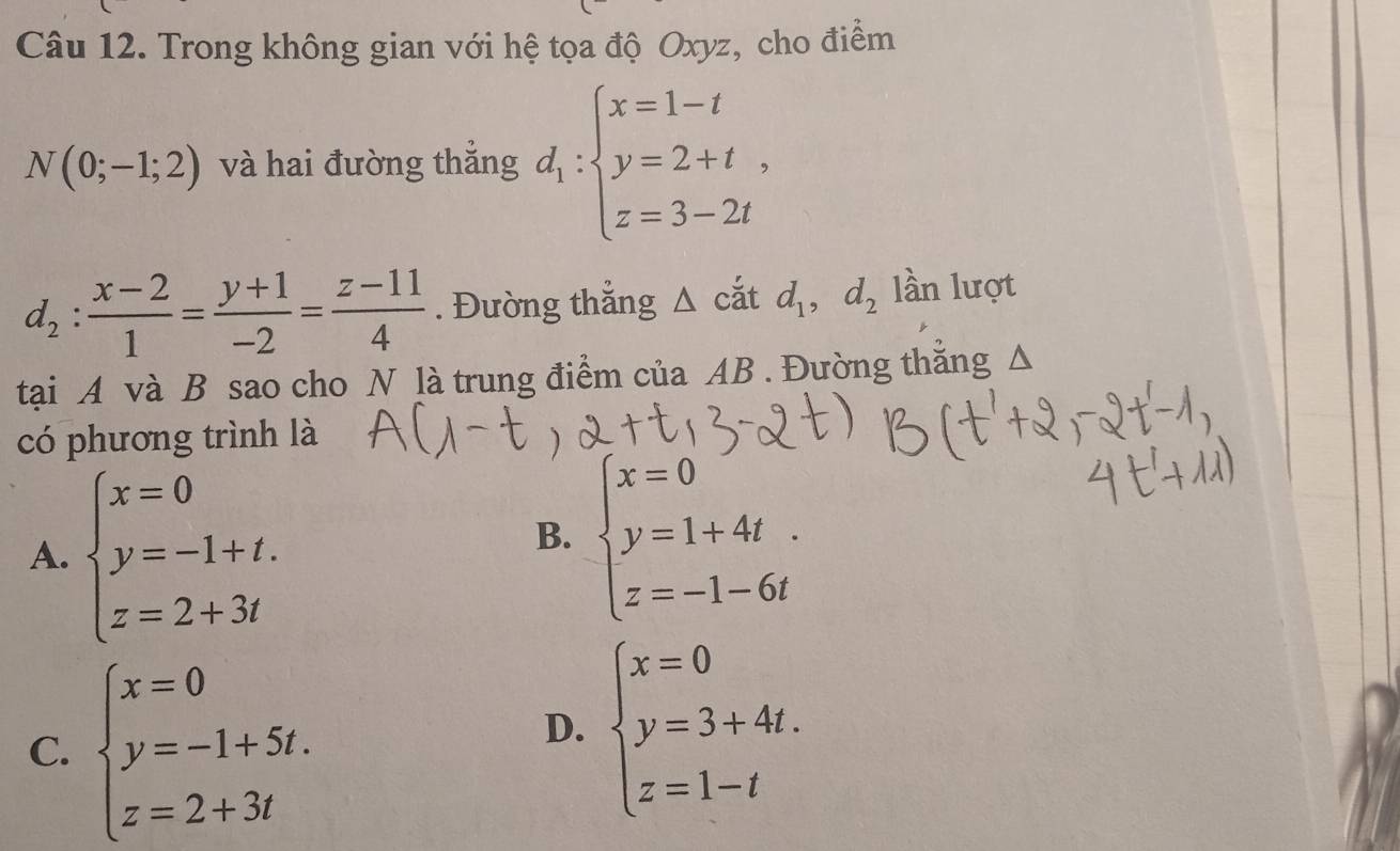 Trong không gian với hệ tọa độ Oxyz, cho điểm
và hai đường thắng
. Đường thẳng △ cắt d_1, d_2 lần lượt
tại A và B sao cho N là trung điểm của AB. Đường thắng Δ
có phương trình là
A. beginarrayl x=0 y=-1+t. z=2+3tendarray.
B.
C. beginarrayl x=0 y=-1+5t. z=2+3tendarray.
D. beginarrayl x=0 y=3+4t. z=1-tendarray.