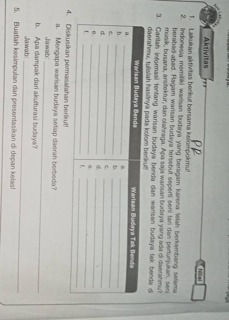 Aktivitas Nilai 
1. Lakukan aktivitas berikut bersama kelompokmu! 
2. Indonesia memiliki warisan budaya yang beragam karena telah berkembang selama 
berabad-abad. Ragam warisan budaya tersebut seperti seni tari dan pertunjukan, sen 
musik, busana, arsitektur, dan olahraga. Apa saja warisan budaya yang ada di daerahmu? 
3. Carilah informasi tentang warisan budaya benda dan warisan budaya tak benda di 
daerahmu, tulislah hasilnya pada 
an permasalahan berikut! 
a. Mengapa warisan budaya setiap daerah berbeda? 
Jawab: 
_ 
b. Apa dampak dari akulturasi budaya? 
Jawab:_ 
5. Buatlah kesimpulan dan presentasikan di depan kelas!