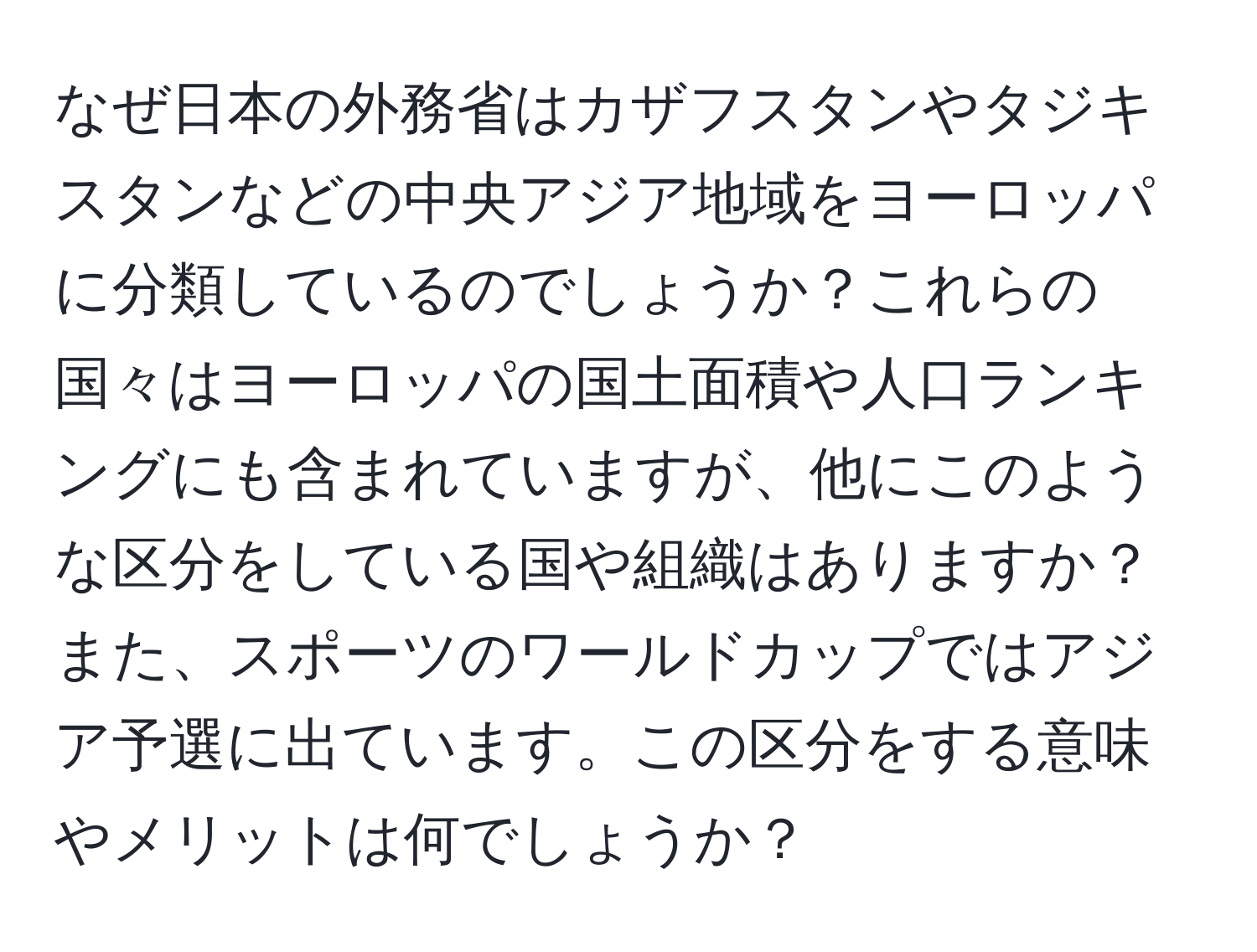 なぜ日本の外務省はカザフスタンやタジキスタンなどの中央アジア地域をヨーロッパに分類しているのでしょうか？これらの国々はヨーロッパの国土面積や人口ランキングにも含まれていますが、他にこのような区分をしている国や組織はありますか？また、スポーツのワールドカップではアジア予選に出ています。この区分をする意味やメリットは何でしょうか？