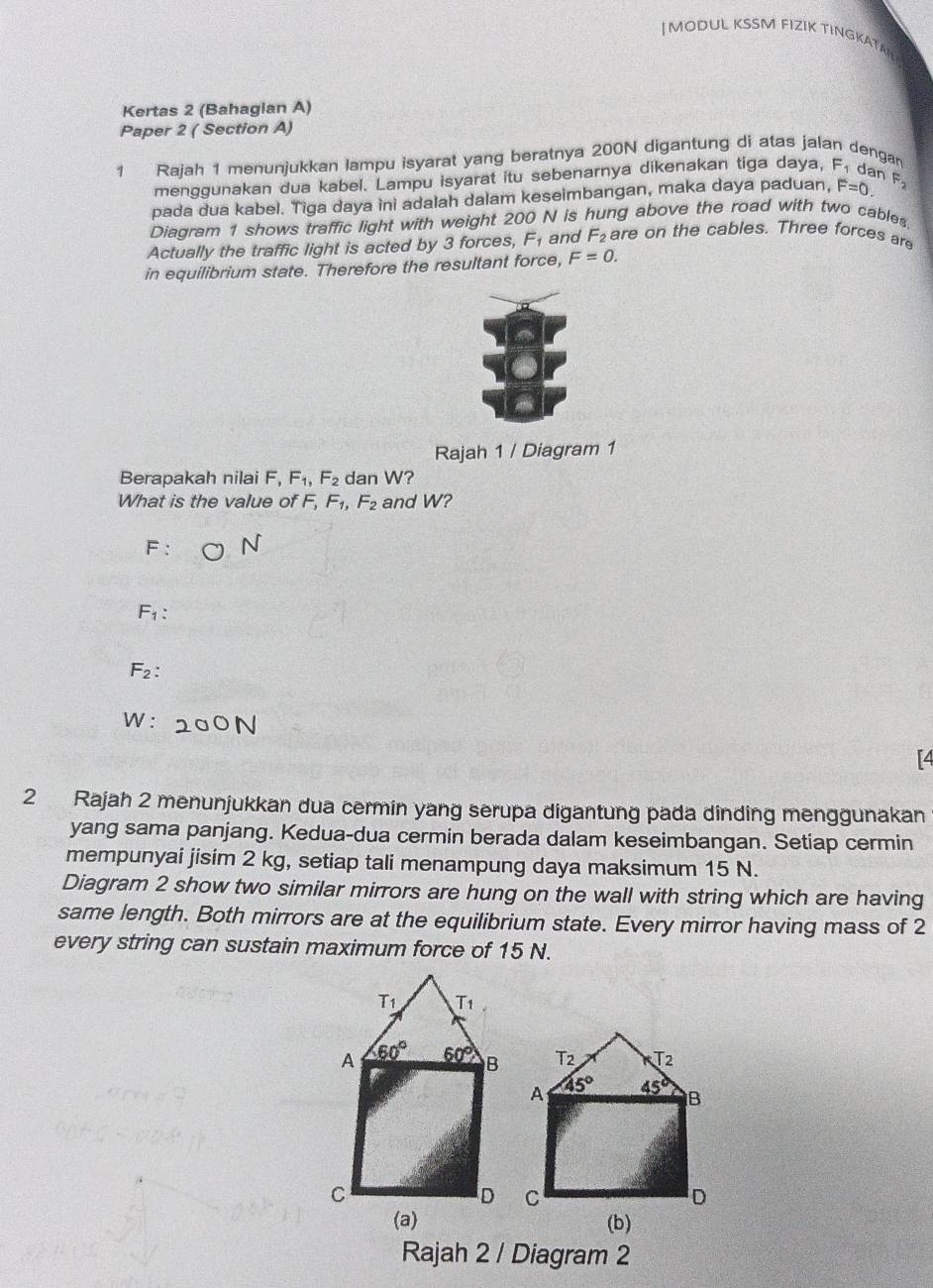 MODUL KSSM FIZIK TINGKATAI
Kertas 2 (Bahagian A)
Paper 2 ( Section A)
1 Rajah 1 menunjukkan lampu isyarat yang beratnya 200N digantung di atas jalan dengan
menggunakan dua kabel. Lampu isyarat itu sebenarnya dikenakan tiga daya, F. dan
pada dua kabel. Tiga daya ini adalah dalam keseimbangan, maka daya paduan, F=0. F_2
Diagram 1 shows traffic light with weight 200 N is hung above the road with two cables
Actually the traffic light is acted by 3 forces, F_1 and F_2 are on the cables. Three forces are
in equilibrium state. Therefore the resultant force, F=0. 
Rajah 1 / Diagram 1
Berapakah nilai F. F_1, F_2 dan W?
What is the value of F, F_1, F_2 and W?
F :
F_1 :
F_2 :
W: 200N
[4
2 Rajah 2 menunjukkan dua cermin yang serupa digantung pada dinding menggunakan
yang sama panjang. Kedua-dua cermin berada dalam keseimbangan. Setiap cermin
mempunyai jisim 2 kg, setiap tali menampung daya maksimum 15 N.
Diagram 2 show two similar mirrors are hung on the wall with string which are having
same length. Both mirrors are at the equilibrium state. Every mirror having mass of 2
every string can sustain maximum force of 15 N.
T_1 T_1, 
A 60° 60° B T2 T2
A 45° 45° B
C
D C
D
(a) (b)
Rajah 2 / Diagram 2