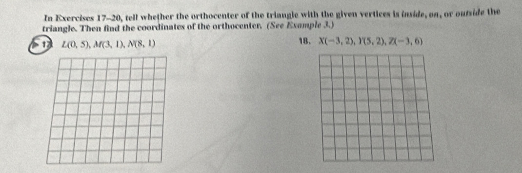 In Exercises 17-20, tell whether the orthocenter of the triangle with the given vertices is inside, on, or oufside the 
triangle. Then find the coordinates of the orthocenter. (See Example 3.) 
1 L(0,5), M(3,1), N(8,1) 18, X(-3,2), Y(5,2), Z(-3,6)