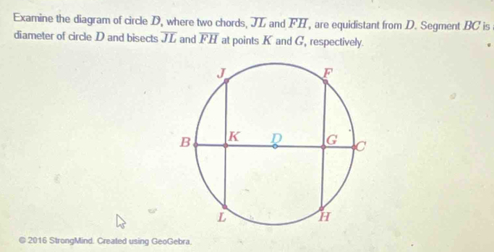 Examine the diagram of circle D, where two chords, JL and overline FH , are equidistant from D. Segment BC is 
diameter of circle D and bisects overline JL and overline FH at points K and G, respectively. 
© 2016 StrongMind. Created using GeoGebra.