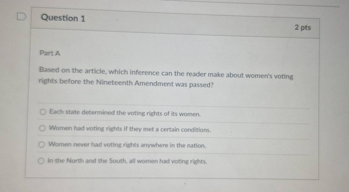 Based on the article, which inference can the reader make about women's voting
rights before the Nineteenth Amendment was passed?
Each state determined the voting rights of its women.
Women had voting rights if they met a certain conditions.
Women never had voting rights anywhere in the nation.
In the North and the South, all women had voting rights.