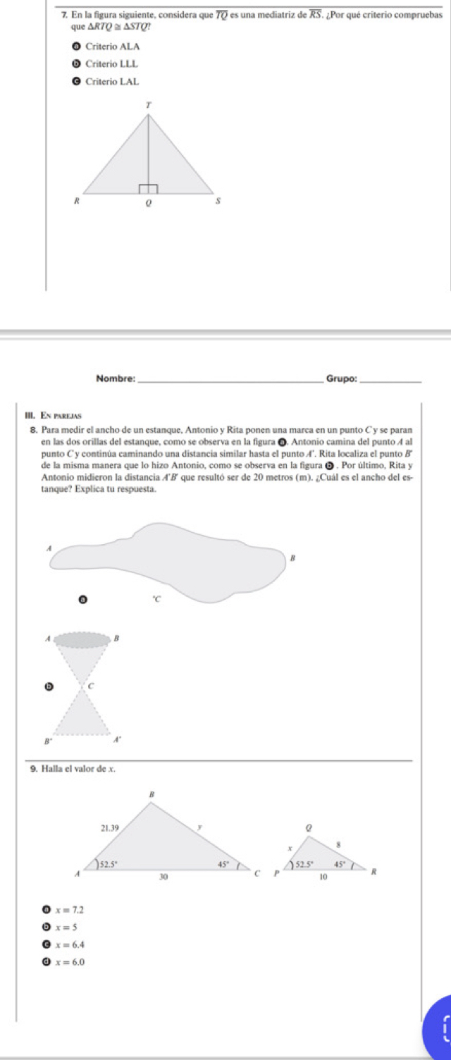 En la figura siguiente. considera que overline TQ es una mediatriz de overline RS ¿Por qué criterio compruebas
que△ RTQ≌ △ STQ?
Criterio ALA
Criterio LLL
Criterio LAL
Nombre: _Grupo_
III. En parejas
8. Para medir el ancho de un estanque, Antonio y Rita ponen una marca en un punto C y se paran
en las dos orillas del estanque, como se observa en la figura 6. Antonio camina del punto 4 al
punto C y continúa caminando una distancia similar hasta el punto A'. Rita localiza el punto B'
de la misma manera que lo hizo Antonio, como se observa en la figura ❺ . Por último, Rita y
Antonio midieron la distancia A'B' que resultó ser de 20 metros (m). ¿Cuál es el ancho del es-
tanque? Explica tu respuesta.
A B
D C
B° A'
9. Halla el valor de x.
x=7.2
x=5
x=6.4
x=6.0