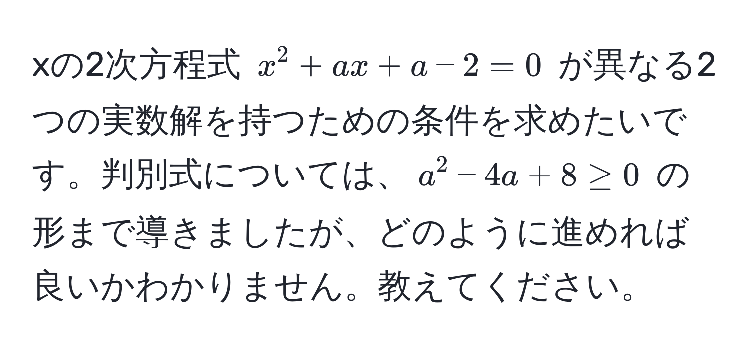 xの2次方程式 $x^2 + ax + a - 2 = 0$ が異なる2つの実数解を持つための条件を求めたいです。判別式については、$a^2 - 4a + 8 ≥ 0$ の形まで導きましたが、どのように進めれば良いかわかりません。教えてください。