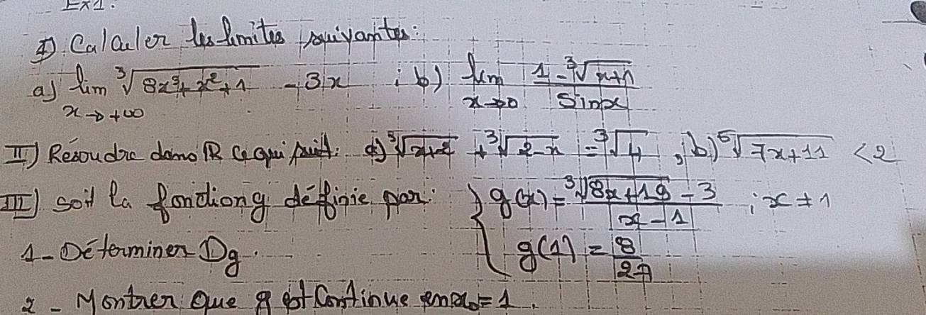 Calculor ls mites uivantes: 
a) limlimits _xto +∈fty sqrt[3](8x^3+x^2+1)-3x
() limlimits _xto 0 (1-sqrt[3](x+1))/sin x 
T Resoudic dano RR G qqi: d sqrt[3](x+2)+sqrt[3](2-x)=sqrt[3](4),b)sqrt[5](7x+11)<2</tex> 
I)soil la fondiong definie pon 
1- Dcterminen Dq.
beginarrayl g(x)= (sqrt[3](8a+18)-3)/x-1 ,x!= 1 g(1)= 8/2a endarray.
2 - Monten que g got Continue pn x_0=1