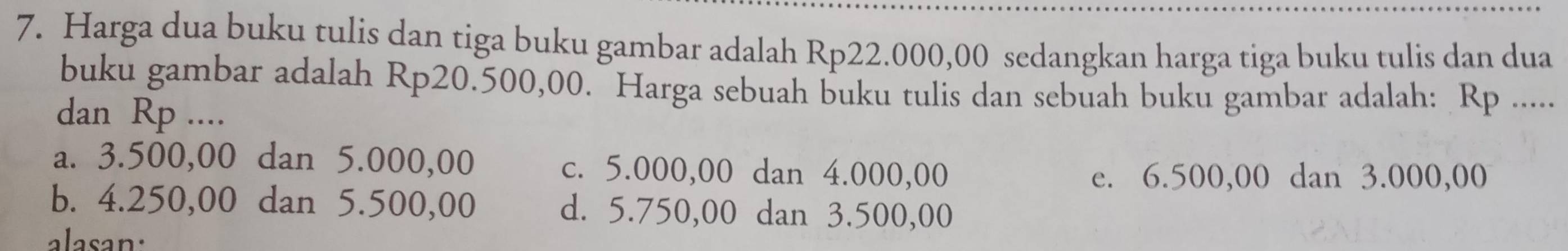 Harga dua buku tulis dan tiga buku gambar adalah Rp22.000,00 sedangkan harga tiga buku tulis dan dua
buku gambar adalah Rp20.500,00. Harga sebuah buku tulis dan sebuah buku gambar adalah: Rp.....
dan Rp ....
a. 3.500,00 dan 5.000,00 c. 5.000,00 dan 4.000,00
e. 6.500,00 dan 3.000,00
b. 4.250,00 dan 5.500,00 d. 5.750,00 dan 3.500,00
alasan.