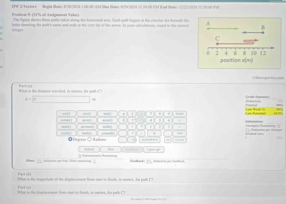 HW 2:Vectors Begin Date: 8/30/2024 1:00:00 AM Due Date: 9/29/2024 11:59:00 PM End Date: 12/22/2024 11:59:00 PM 
Problem 9: (11% of Assignment Value) 
The figure shows three paths taken along the horizontal axis. Each path begins at the circular dot beneath the 
letter denoting the path's name and ends at the very tip of the arrow. In your calculations, round to the nearest A 
e integer. 
B 
Le 
e 
C 
e
0 2 4 6 8 10 12
position x(m) 
t c 
Otheesperita.com 
Part (a) 
What is the distance traveled, in meters, for path C?
d=□ m
Grade Summar 
Derlactions 
Potmnial 
Late Work % 5%
sin() cos( ) tan() π  ) 7 8 9 HOME Eate Potential 45%
cotan() asin() acos() E 4 5 6 , Sabmissions 
Attmpt(s) Reumng: =≡ 
atan() acotan() sinh() / 1 2 3 → 1% Deduction por Attenps 
cosh() tanh() cotanh() + 0 , END detailed virw 
◎Degrees 〇 Radians □ √ BACKSPACE CLEAR 
1 r 
Subea Hist Foluck I give up! 
94 Submission(s) Remaining 
Hints: 1% deduction per hint. Hints remaining: __ Feedback: 0% deduction per feedback 
Part (b) 
What is the magnitude of the displacement from start to finish, in meters, for path C? 
Part (c) 
What is the displacement from start to finish, in meters, for path C? 
All smum C 2024 Empus TA, LLC