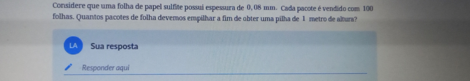 Considere que uma folha de papel sulfite possui espessura de 0, 08 mm. Cada pacote é vendido com 100
folhas. Quantos pacotes de folha devemos empilhar a fim de obter uma pilha de 1 metro de altura? 
LA Sua resposta 
Responder aqui