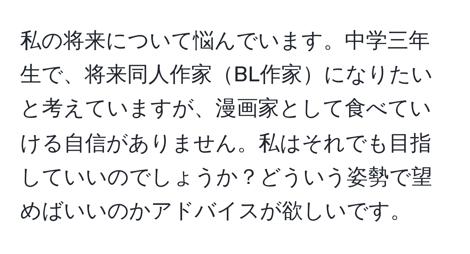 私の将来について悩んでいます。中学三年生で、将来同人作家BL作家になりたいと考えていますが、漫画家として食べていける自信がありません。私はそれでも目指していいのでしょうか？どういう姿勢で望めばいいのかアドバイスが欲しいです。