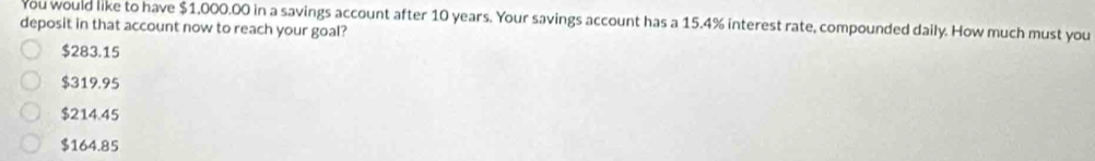 You would like to have $1,000.00 in a savings account after 10 years. Your savings account has a 15.4% interest rate, compounded daily. How much must you
deposit in that account now to reach your goal?
$283.15
$319.95
$214.45
$164.85