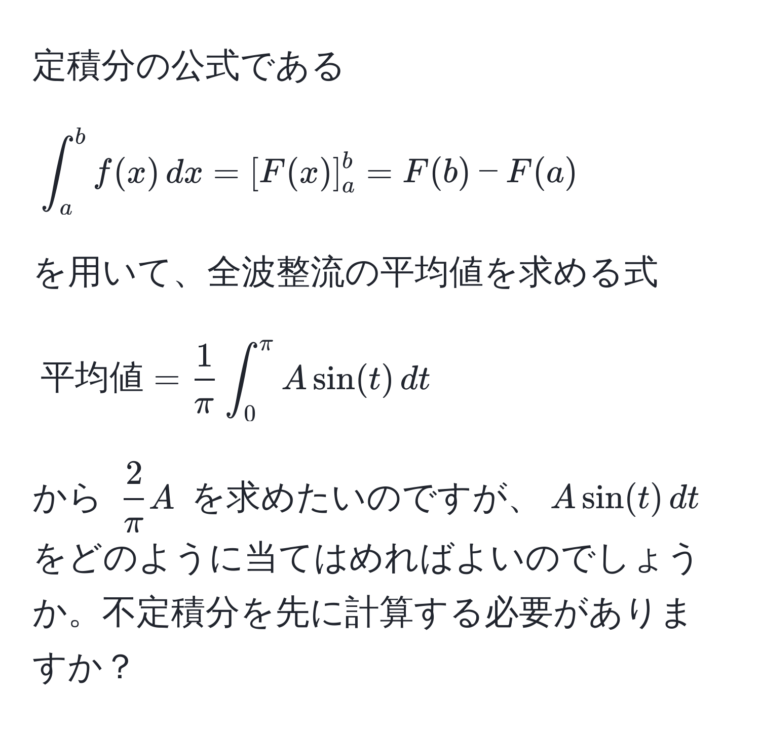 定積分の公式である 

[
∈t_a^(b f(x) , dx = [F(x)]_a^b = F(b) - F(a)
]

を用いて、全波整流の平均値を求める式 

[
平均値) =  1/π  ∈t_0^((π) A sin(t) , dt
]

から $frac2)πA$ を求めたいのですが、$A sin(t) , dt$ をどのように当てはめればよいのでしょうか。不定積分を先に計算する必要がありますか？