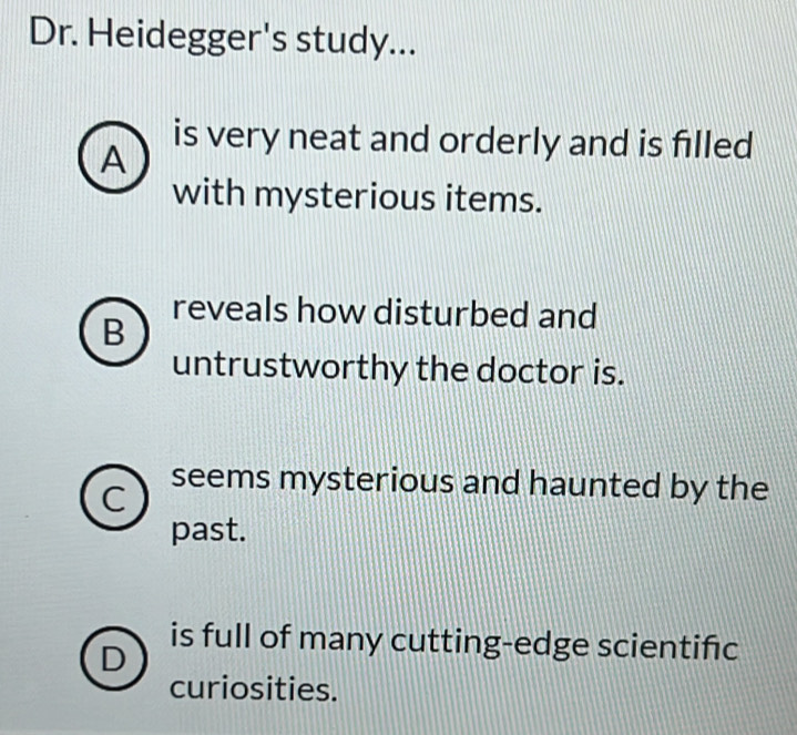 Dr. Heidegger's study...
A
is very neat and orderly and is filled
with mysterious items.
reveals how disturbed and
B
untrustworthy the doctor is.
seems mysterious and haunted by the
past.
is full of many cutting-edge scientific
curiosities.