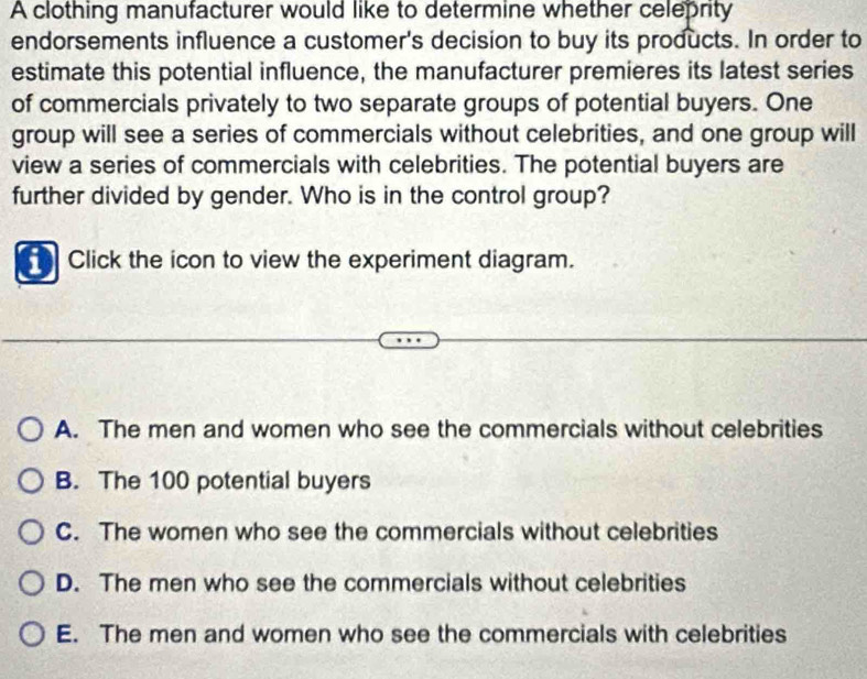 A clothing manufacturer would like to determine whether celeprity
endorsements influence a customer's decision to buy its products. In order to
estimate this potential influence, the manufacturer premieres its latest series
of commercials privately to two separate groups of potential buyers. One
group will see a series of commercials without celebrities, and one group will
view a series of commercials with celebrities. The potential buyers are
further divided by gender. Who is in the control group?
Click the icon to view the experiment diagram.
A. The men and women who see the commercials without celebrities
B. The 100 potential buyers
C. The women who see the commercials without celebrities
D. The men who see the commercials without celebrities
E. The men and women who see the commercials with celebrities