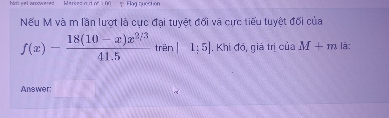 Not yet answered Marked out of 1.00 Flag question 
ếu M và m lần lượt là cực đại tuyệt đối và cực tiểu tuyệt đối của
f(x)= (18(10-x)x^(2/3))/41.5  trên [-1;5]. Khi đó, giá trị của M+m là: 
Answer: □