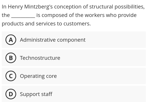 In Henry Mintzberg's conception of structural possibilities,
the _is composed of the workers who provide
products and services to customers.
AAdministrative component
BTechnostructure
COperating core
D Support staff