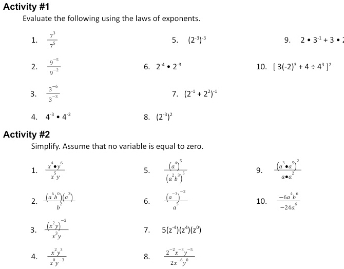 Activity #1 
Evaluate the following using the laws of exponents. 
1.  7^3/7^5 
5. (2^(-3))^-3 9. 2· 3^(-1)+3 · 
2.  (9^(-5))/9^(-2)  10. [3(-2)^3+4/ 4^3]^2
6. 2^(-4)· 2^(-3)
3.  (3^(-6))/3^(-3) 
7. (2^(-1)+2^2)^-1
4. 4^(-3)· 4^(-2) 8. (2^(-3))^2
Activity #2 
Simplify. Assume that no variable is equal to zero. 
1.  x^4· y^6/x^5y  frac (a^4)^5(a^2b^3)^5 frac (a^3· a^5)^2a· a^2
5. 
9. 
2.  (a^6b^0)(a^3)/b^2  6. frac (a^(-3))^-2a^5 10.  (-6a^4b^6)/-24a^6 
3. frac (x^2y)^-2x^3y
7. 5(z^(-4))(z^4)(z^0)
4.  x^2y^3/x^0y^(-3)   (2^(-2)x^(-3)y^(-5))/2x^(-6)y^0 
8.