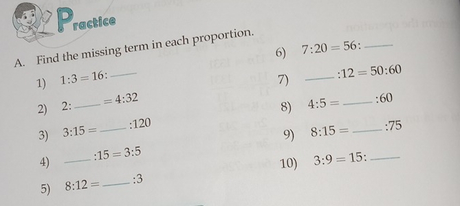 ractice 
A. Find the missing term in each proportion. 
6) 7:20=56 _ 
1) 1:3=16._ 
7) _ :12=50:60
2) 2: _  =4:32
8) 4:5= _ 60
3) 3:15= _. 120
9) 8:15= _ :75
:15=3:5
4) _10) 3:9=15 _ 
5) 8:12= _ :3