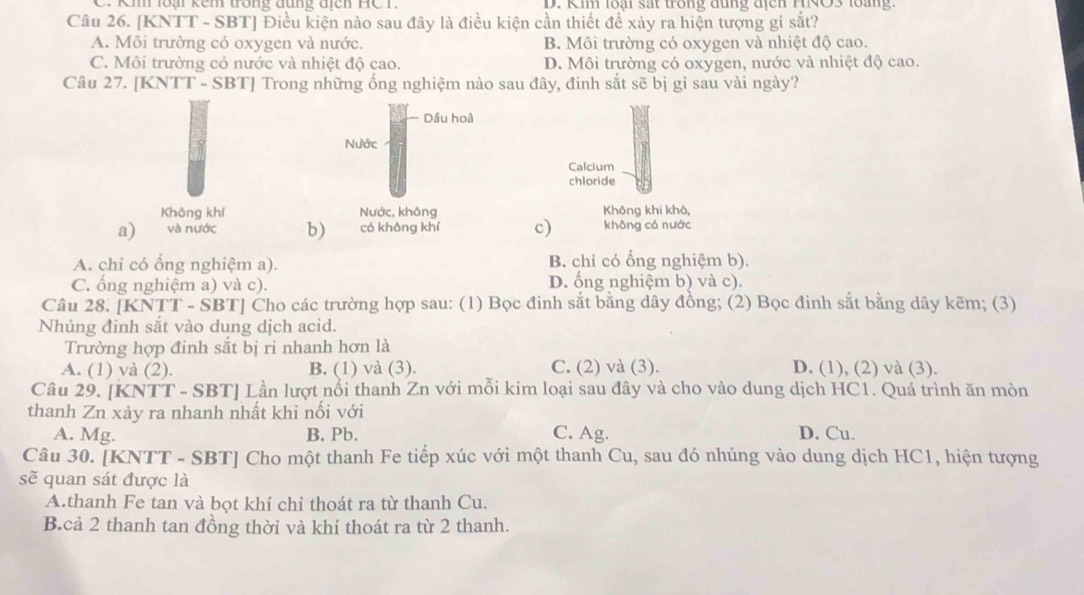 Km loại kêm trong đung đich HC T D. Ki loại sát trong đung địcn HRO3 loang  
Câu 26. [KNTT - SBT] Điều kiện nào sau đây là điều kiện cần thiết để xảy ra hiện tượng gi sắt?
A. Môi trường có oxygen và nước. B. Môi trường có oxygen và nhiệt độ cao.
C. Môi trường có nước và nhiệt độ cao. D. Môi trường có oxygen, nước và nhiệt độ cao.
Câu 27. [KNTT - SBT] Trong những ống nghiệm nào sau đây, đinh sắt sẽ bị gi sau vài ngày?
Dầu hoà
Nước
Calcium
chloride
Khōng khí Nước, không Không khí khô,
a) và nước b) có không khí c) không có nước
A. chỉ có ổng nghiệm a). B. chỉ có ổng nghiệm b).
C. ổng nghiệm a) và c). D. ổng nghiệm b) và c).
Câu 28. [KNTT - SBT] Cho các trường hợp sau: (1) Bọc đinh sắt bằng dây đồng; (2) Bọc đinh sắt bằng dây kẽm; (3)
Nhúng đinh sắt vào dung dịch acid.
Trường hợp đinh sắt bị ri nhanh hơn là
A. (1) yà (2). B. (1) và (3). C. (2) và (3). D. (1), (2) và (3).
Câu 29. [KNTT - SBT] Lần lượt nổi thanh Zn với mỗi kim loại sau đây và cho vào dung dịch HC1. Quá trình ăn mòn
thanh Zn xảy ra nhanh nhất khi nối với
A. Mg. B. Pb. C. Ag. D. Cu.
Câu 30. [KNTT - SBT] Cho một thanh Fe tiếp xúc với một thanh Cu, sau đó nhúng vào dung dịch HC1, hiện tượng
sẽ quan sát được là
A.thanh Fe tan và bọt khí chỉ thoát ra từ thanh Cu.
B.cả 2 thanh tan đồng thời và khí thoát ra từ 2 thanh.