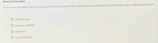 Select all that apply
Choose the risk factors that increase your chances of having a chronic disease such as heart disease, hypertension, type 2 diabetes, and cancer.
unhealthy diet
sedentary lifestyle
education
low self-esteem