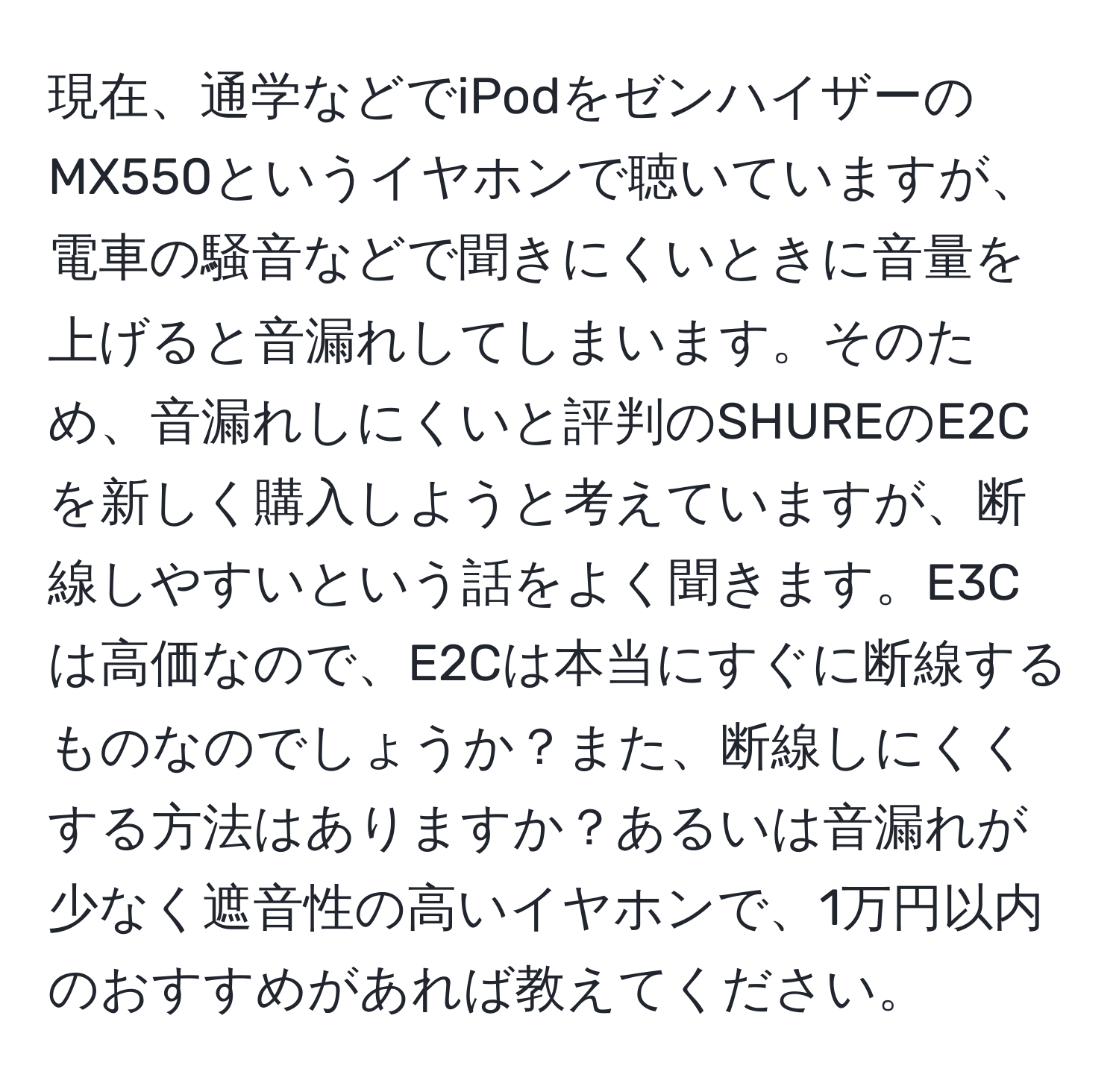 現在、通学などでiPodをゼンハイザーのMX550というイヤホンで聴いていますが、電車の騒音などで聞きにくいときに音量を上げると音漏れしてしまいます。そのため、音漏れしにくいと評判のSHUREのE2Cを新しく購入しようと考えていますが、断線しやすいという話をよく聞きます。E3Cは高価なので、E2Cは本当にすぐに断線するものなのでしょうか？また、断線しにくくする方法はありますか？あるいは音漏れが少なく遮音性の高いイヤホンで、1万円以内のおすすめがあれば教えてください。