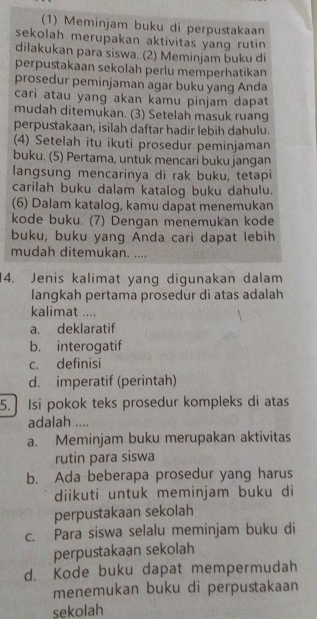 (1) Meminjam buku di perpustakaan
sekolah merupakan aktivitas yang rutin 
dilakukan para siswa. (2) Meminjam buku di
perpustakaan sekolah perlu memperhatikan
prosedur peminjaman agar buku yang Anda
cari atau yang akan kamu pinjam dapat
mudah ditemukan. (3) Setelah masuk ruang
perpustakaan, isilah daftar hadir lebih dahulu.
(4) Setelah itu ikuti prosedur peminjaman
buku. (5) Pertama, untuk mencari buku jangan
langsung mencarinya di rak buku, tetapi
carilah buku dalam katalog buku dahulu.
(6) Dalam katalog, kamu dapat menemukan
kode buku. (7) Dengan menemukan kode
buku, buku yang Anda cari dapat lebih
mudah ditemukan. ....
14. Jenis kalimat yang digunakan dalam
langkah pertama prosedur di atas adalah
kalimat ....
a. deklaratif
b. interogatif
c. definisi
d. imperatif (perintah)
5.] Isi pokok teks prosedur kompleks di atas
adalah ....
a. Meminjam buku merupakan aktivitas
rutin para siswa
b. Ada beberapa prosedur yang harus
diikuti untuk meminjam buku di
perpustakaan sekolah
c. Para siswa selalu meminjam buku di
perpustakaan sekolah
d. Kode buku dapat mempermudah
menemukan buku di perpustakaan
sekolah