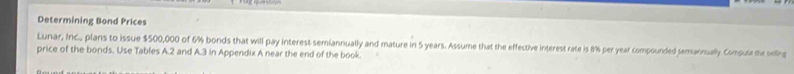 Determining Bond Prices 
Lunar, Inc., plans to issue $500,000 of 6% bonds that will pay interest semiannually and mature in 5 years. Assume that the effective interest rate is 8% per year compounded semannuall. Compute te seiling 
price of the bonds. Use Tables A. 2 and A. 3 in Appendix A near the end of the book.