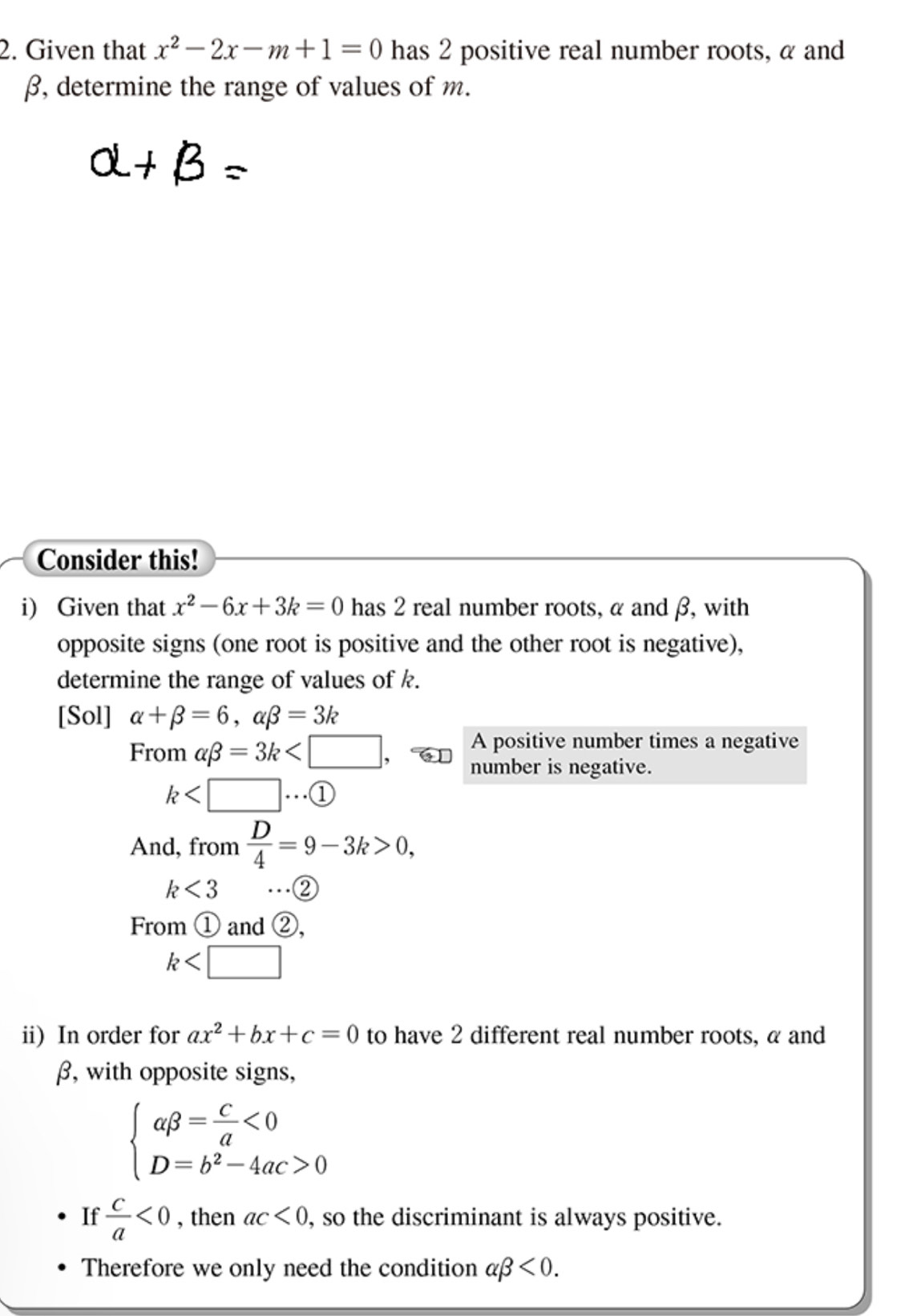 Given that x^2-2x-m+1=0 has 2 positive real number roots, α and
β, determine the range of values of m.
B=
Consider this! 
i) Given that x^2-6x+3k=0 has 2 real number roots, α and β, with 
opposite signs (one root is positive and the other root is negative), 
determine the range of values of k. 
[Sol] alpha +beta =6, alpha beta =3k
From alpha beta =3k
A positive number times a negative 
number is negative.
k
And, from  D/4 =9-3k>0,
k<3</tex> ...② 
From ① and ②,
k
ii) In order for ax^2+bx+c=0 to have 2 different real number roots, α and
β, with opposite signs,
beginarrayl abeta = c/a <0 D=b^2-4ac>0endarray.
If  c/a <0</tex> , then ac<0</tex> , so the discriminant is always positive. 
Therefore we only need the condition alpha beta <0</tex>.