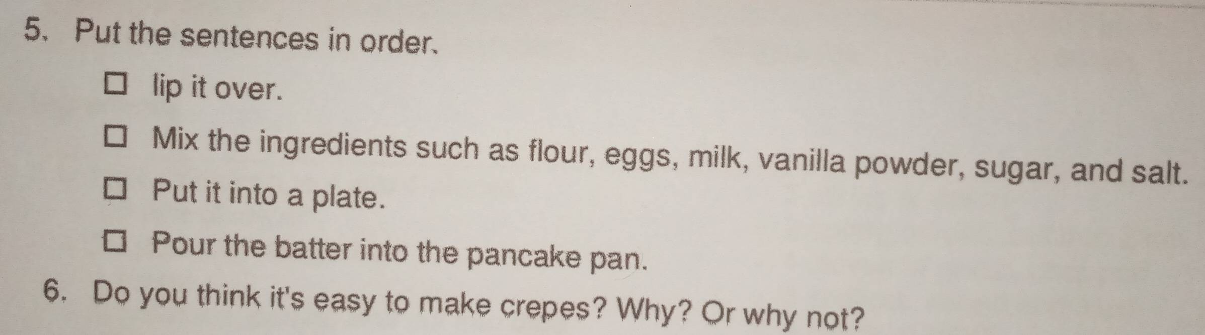 Put the sentences in order. 
lip it over. 
Mix the ingredients such as flour, eggs, milk, vanilla powder, sugar, and salt. 
Put it into a plate. 
Pour the batter into the pancake pan. 
6. Do you think it's easy to make crepes? Why? Or why not?