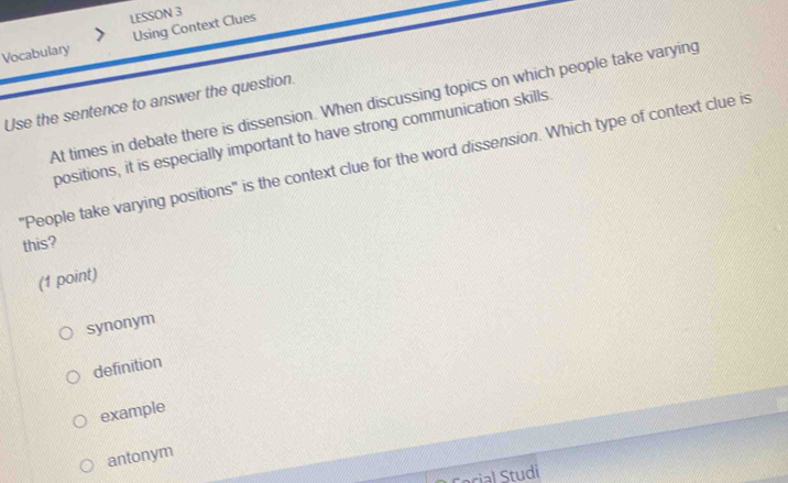 LESSON 3
Vocabulary Using Context Clues
Use the sentence to answer the question. At times in debate there is dissension. When discussing topics on which people take varying
positions, it is especially important to have strong communication skills
"People take varying positions" is the context clue for the word dissension. Which type of context clue is
this?
(1 point)
synonym
definition
example
antonym
ocial Studi