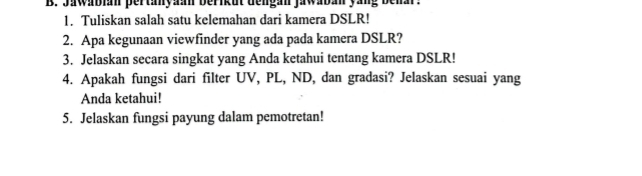 Jawabian pertanyaan berikut dengan jawaban yang behar. 
1. Tuliskan salah satu kelemahan dari kamera DSLR! 
2. Apa kegunaan viewfinder yang ada pada kamera DSLR? 
3. Jelaskan secara singkat yang Anda ketahui tentang kamera DSLR! 
4. Apakah fungsi dari filter UV, PL, ND, dan gradasi? Jelaskan sesuai yang 
Anda ketahui! 
5. Jelaskan fungsi payung dalam pemotretan!