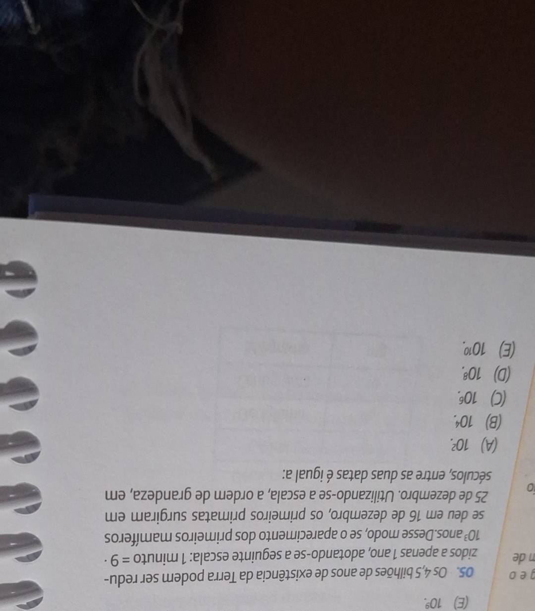 (E) 10^9. 
geo 05. Os 4, 5 bilhões de anos de existência da Terra podem ser redu-
n de zidos a apenas 1 ano, adotando-se a seguinte escala: 1 minuto =9·
10^3 anos.Desse modo, se o aparecimento dos primeiros mamíferos
se deu em 16 de dezembro, os primeiros primatas surgiram em
0 25 de dezembro. Utilizando-se a escala, a ordem de grandeza, em
séculos, entre as duas datas é igual a:
(A) 10^2.
(B) 10^4.
(C) 10^6.
(D) 10^8.
(E) 10^(10).