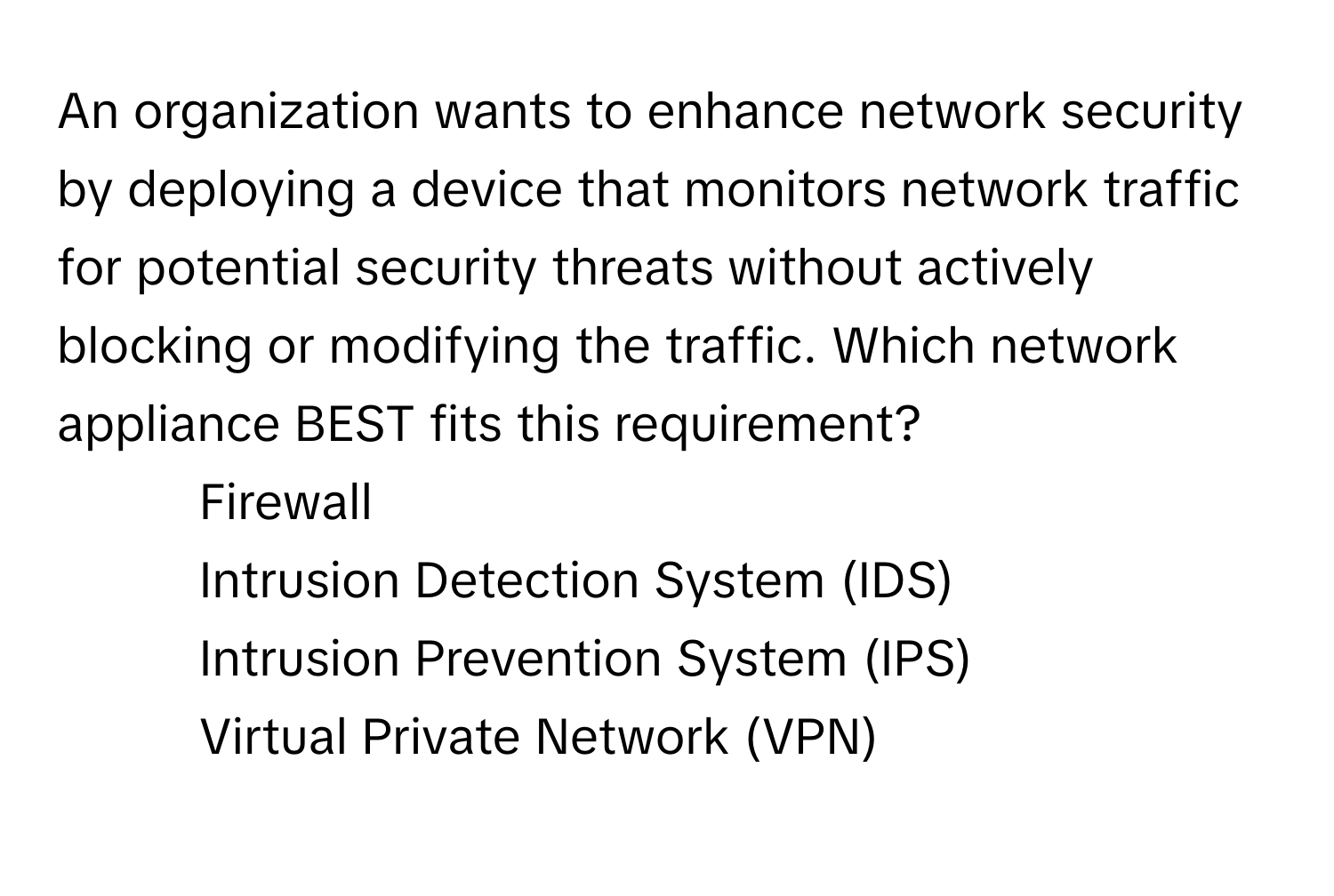 An organization wants to enhance network security by deploying a device that monitors network traffic for potential security threats without actively blocking or modifying the traffic. Which network appliance BEST fits this requirement?

1) Firewall 
2) Intrusion Detection System (IDS) 
3) Intrusion Prevention System (IPS) 
4) Virtual Private Network (VPN)