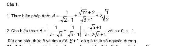 Thực hiện phép tính: A= 1/sqrt(2)-1 + (sqrt(12)+2)/sqrt(3)+1 +2sqrt(frac 1)2
2. Cho biểu thức B=| 1/a-sqrt(a) + 1/sqrt(a)-1 |: (sqrt(a)+1)/a-2sqrt(a)+1  với a>0, a 1. 
Rút gọn biểu thức B và tìm a để B+1 có giá trị là số nguyên dương.