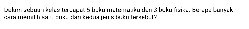 Dalam sebuah kelas terdapat 5 buku matematika dan 3 buku fisika. Berapa banyak 
cara memilih satu buku dari kedua jenis buku tersebut?