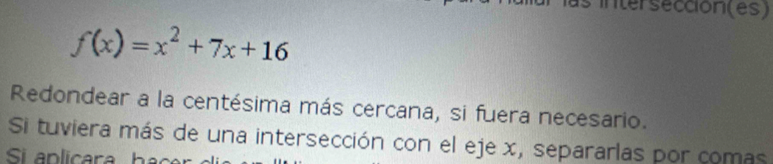 intersección(es)
f(x)=x^2+7x+16
Redondear a la centésima más cercana, si fuera necesario. 
Si tuviera más de una intersección con el eje x, separarlas por comas 
Si a p cara h