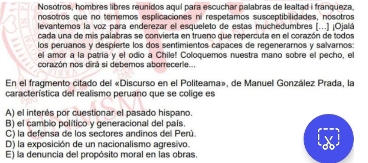 Nosotros, hombres libres reunidos aquí para escuchar palabras de lealtad i franqueza,
nosotros que no tememos esplicaciones ni respetamos susceptibilidades, nosotros
levantemos la voz para enderezar el esqueleto de estas muchedumbres (...) ¡Ojalá
cada una de mis palabras se convierta en trueno que repercuta en el corazón de todos
los peruanos y despierte los dos sentimientos capaces de regenerarnos y salvarnos:
el amor a la patria y el odio a Chile! Coloquemos nuestra mano sobre el pecho, el
corazón nos dirá si debemos aborrecerle...
En el fragmento citado del «Discurso en el Politeama», de Manuel González Prada, la
característica del realismo peruano que se colige es
A) el interés por cuestionar el pasado hispano.
B) el cambio político y generacional del país.
C) la defensa de los sectores andinos del Perú.
D) la exposición de un nacionalismo agresivo.
E) la denuncia del propósito moral en las obras.